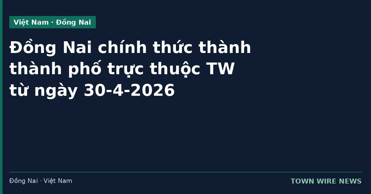 Đồng Nai chính thức thành phố trực thuộc Trung ương từ 30-4